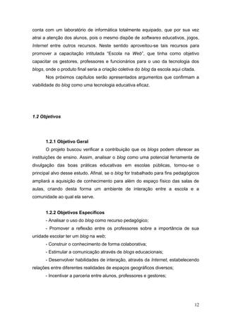 12
conta com um laboratório de informática totalmente equipado, que por sua vez
atrai a atenção dos alunos, pois o mesmo dispõe de softwares educativos, jogos,
Internet entre outros recursos. Neste sentido aproveitou-se tais recursos para
promover a capacitação intitulada “Escola na Web”, que tinha como objetivo
capacitar os gestores, professores e funcionários para o uso da tecnologia dos
blogs, onde o produto final seria a criação coletiva do blog da escola aqui citada.
Nos próximos capítulos serão apresentados argumentos que confirmam a
viabilidade do blog como uma tecnologia educativa eficaz.
1.2 Objetivos
1.2.1 Objetivo Geral
O projeto buscou verificar a contribuição que os blogs podem oferecer as
instituições de ensino. Assim, analisar o blog como uma potencial ferramenta de
divulgação das boas práticas educativas em escolas públicas, tornou-se o
principal alvo desse estudo. Afinal, se o blog for trabalhado para fins pedagógicos
ampliará a aquisição de conhecimento para além do espaço físico das salas de
aulas, criando desta forma um ambiente de interação entre a escola e a
comunidade ao qual ela serve.
1.2.2 Objetivos Específicos
- Analisar o uso do blog como recurso pedagógico;
- Promover a reflexão entre os professores sobre a importância de sua
unidade escolar ter um blog na web;
- Construir o conhecimento de forma colaborativa;
- Estimular a comunicação através de blogs educacionais;
- Desenvolver habilidades de interação, através da Internet, estabelecendo
relações entre diferentes realidades de espaços geográficos diversos;
- Incentivar a parceria entre alunos, professores e gestores;
 