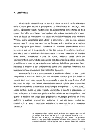 13
1.3 Justificativa
Observando a necessidade de se trazer maior transparência às atividades
desenvolvidas pela escola e participação da comunidade na educação dos
alunos, o presente trabalho fundamentou-se, apresentando a importância do blog
como potencial ferramenta de comunicação e interação no ambiente educacional.
Para tal, todos os funcionários da Escola Municipal Professora Elisa Martirani
Winkler, foram capacitados para utilizar e administrar o blog de sua unidade
escolar, pois é preciso que gestores, professores e funcionários se apropriem
dessa linguagem para melhor explorarem as inúmeras possibilidades dessa
ferramenta que hoje é tão presente na vida dos jovens. É importante mencionar
que o blog quando trabalhado de forma correta no ensino, possibilita a interação
entre alunos, professores e pais de alunos, trazendo dessa forma ao
conhecimento da comunidade os assuntos tratados atrás dos portões da escola,
possibilitando a troca de experiência entre todos os indivíduos que a compõem,
passando o mesmo a ser compreendido como uma poderosa ferramenta na
busca da melhoria educacional das instituições de ensino.
A grande facilidade e intimidade que os alunos de hoje em dia tem com o
computador e o uso da Internet, cria um ambiente favorável para que ocorra o
contato diário com esse recurso de comunicação e troca de experiências, afinal
os jovens de hoje “vêm sendo chamados de nativos digitais, pois aderem de
maneira transparente e automática às tecnologias emergentes”. (TAGNIN, 2008).
Nesse sentido, busca-se neste trabalho demonstrar o quanto a capacitação é
importante para os professores, gestores e funcionários de escolas públicas, e o
quanto o trabalho com blogs pode proporcionar mudanças positivas em seus
métodos e práticas profissionais, facilitando o uso de novas mídias de
comunicação e trazendo o uso para o cotidiano de todos envolvidos no processo
educativo.
Na escola os blogs podem servir a vários fins: podem ser o portal
da escola sua forma de se abrir e se mostrar para o mundo.
Podem ser o espaço de divulgação de ações ou projetos
específicos [...] Os blogs, como de maneira geral os recursos mais
novos da Internet, não surgiram para a escola. Mas nos parece
 