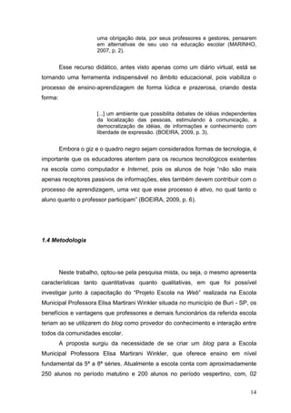 14
uma obrigação dela, por seus professores e gestores, pensarem
em alternativas de seu uso na educação escolar (MARINHO,
2007, p. 2).
Esse recurso didático, antes visto apenas como um diário virtual, está se
tornando uma ferramenta indispensável no âmbito educacional, pois viabiliza o
processo de ensino-aprendizagem de forma lúdica e prazerosa, criando desta
forma:
[...] um ambiente que possibilita debates de idéias independentes
da localização das pessoas, estimulando à comunicação, a
democratização de idéias, de informações e conhecimento com
liberdade de expressão. (BOEIRA, 2009, p. 3).
Embora o giz e o quadro negro sejam considerados formas de tecnologia, é
importante que os educadores atentem para os recursos tecnológicos existentes
na escola como computador e Internet, pois os alunos de hoje “não são mais
apenas receptores passivos de informações, eles também devem contribuir com o
processo de aprendizagem, uma vez que esse processo é ativo, no qual tanto o
aluno quanto o professor participam” (BOEIRA, 2009, p. 6).
1.4 Metodologia
Neste trabalho, optou-se pela pesquisa mista, ou seja, o mesmo apresenta
características tanto quantitativas quanto qualitativas, em que foi possível
investigar junto à capacitação do “Projeto Escola na Web” realizada na Escola
Municipal Professora Elisa Martirani Winkler situada no município de Buri - SP, os
benefícios e vantagens que professores e demais funcionários da referida escola
teriam ao se utilizarem do blog como provedor do conhecimento e interação entre
todos da comunidades escolar.
A proposta surgiu da necessidade de se criar um blog para a Escola
Municipal Professora Elisa Martirani Winkler, que oferece ensino em nível
fundamental da 5ª a 8ª séries. Atualmente a escola conta com aproximadamente
250 alunos no período matutino e 200 alunos no período vespertino, com, 02
 