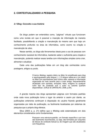 16
2. CONTEXTUALIZANDO A PESQUISA
2.1 Blog: Conceito e sua história
Os blogs podem ser entendidos como, “páginas” virtuais que funcionam
como uma revista em que é possível a inserção de informação de maneira
facilitada, possibilitando a criação e manutenção do mesmo sem que haja um
conhecimento profundo na área de informática, como ocorre na criação e
manutenção de sites.
Nesse sentido, os blogs são ferramentas ideais para o uso de pessoas com
conhecimento razoável de informática, bastando saber o suficiente para criação e
manutenção, podendo realizar essas tarefas com informações simples como criar,
alimentar e atualizar.
Cada uma das publicações feitas em um blog são conhecidas como
postagens, artigos ou posts.
O termo Weblog, registro diário na Web, foi simplificado para blog
e aportuguesado para blogue [...]. O blogue refere-se a um diário
na Web com apontadores para outros sites, estando a informação
organizada da mais recente para a mais antiga, frequentemente
atualizado com opiniões, emoções, fatos, imagens ou qualquer
outro tipo de conteúdo que o autor ou autores queiram
disponibilizar. (CRUZ & CARVALHO, 2006, p.64).
A grande maioria dos blogs apresentam páginas com formatos padrões
onde cada nova publicação toma o lugar da anterior e assim por diante, as
publicações anteriores continuam à disposição do usuário ficando geralmente
organizadas por data de publicação, ou facilmente localizadas por sistemas de
pesquisa que o próprio blog oferece.
Silva (2003 a, p. 21) define que o Weblog está sistematizado em dois
elementos considerados como fundamentais:
Possuem uma estrutura-padrão, um formato específico e por isso
são facilmente reconhecidos, ou seja, são formados por conjuntos
de blocos de conteúdo textual ou de imagem que são atualizados
com frequência.
 