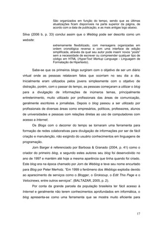17
São organizados em função do tempo, sendo que as últimas
atualizações ficam disponíveis na parte superior da página, de
acordo com a data de publicação, e as mais antigas logo abaixo.
Silva (2006 b, p. 33) conclui assim que o Weblog pode ser descrito como um
website:
extremamente flexibilizado, com mensagens organizadas em
ordem cronológica reversa e com uma interface de edição
simplificada, através da qual seu autor pode inserir novos “posts”
sem a necessidade de escrever ou compreender qualquer tipo de
código em HTML (HyperText Markup Language - Linguagem de
Formatação de Hipertexto).
Sabe-se que os primeiros blogs surgiram com o objetivo de ser um diário
virtual onde as pessoas relatavam fatos que ocorriam no seu dia a dia.
Inicialmente eram utilizados pelos jovens simplesmente com o objetivo de
distração, porém, com o passar do tempo, as pessoas começaram a utilizar o blog
para a divulgação de informações de inúmeros temas, principalmente
entretenimento, muito utilizado por profissionais das áreas de comunicação,
geralmente escritores e jornalistas. Depois o blog passou a ser utilizado por
profissionais de diversas áreas como empresários, políticos, professores, alunos
de universidades e pessoas com relações diretas ao uso de computadores com
acesso a Internet.
Os Blogs com o decorrer do tempo se tornaram uma ferramenta para
formação de redes colaborativas para divulgação de informações por ser de fácil
criação e manutenção, não exigindo do usuário conhecimentos em linguagens de
programação.
Jorn Barger é referenciado por Barbosa & Granado (2004, p. 41) como o
criador do primeiro blog, e segundo estes autores seu blog foi desenvolvido no
ano de 1997 e mantém até hoje a mesma aparência que tinha quando foi criado.
Este blog era na época chamado por Jorn de Weblog e teve seu nome encurtado
para Blog por Peter Merholz. “Em 1999 o fenômeno dos Weblogs explodia devido
ao aparecimento de serviços como o Blogger, o Groksoup, o Edit This Page e o
Velocinews, entre outros serviços”. (BALTAZAR, 2005, p. 2).
Por conta da grande parcela da população brasileira ter fácil acesso à
Internet e geralmente não terem conhecimentos aprofundados em informática, o
blog apresenta-se como uma ferramenta que se mostra muito eficiente para
 