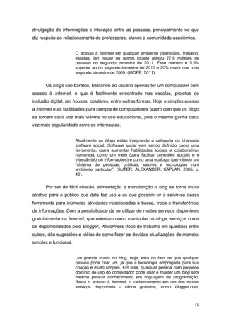 18
divulgação de informações e interação entre as pessoas, principalmente no que
diz respeito ao relacionamento de professores, alunos e comunidade acadêmica.
O acesso à Internet em qualquer ambiente (domicílios, trabalho,
escolas, lan house ou outros locais) atingiu 77,8 milhões de
pessoas no segundo trimestre de 2011. Esse número é 5,5%
superior ao do segundo trimestre de 2010 e 20% maior que o do
segundo trimestre de 2009. (IBOPE, 2011).
Os blogs são baratos, bastando ao usuário apenas ter um computador com
acesso à Internet, o que é facilmente encontrado nas escolas, projetos de
inclusão digital, lan houses, celulares, entre outras formas. Hoje o simples acesso
a Internet e as facilidades para compra de computadores fazem com que os blogs
se tornem cada vez mais viáveis no uso educacional, pois o mesmo ganha cada
vez mais popularidade entre os internautas.
Atualmente os blogs estão integrando a categoria do chamado
software social. Software social vem sendo definido como uma
ferramenta, (para aumentar habilidades sociais e colaborativas
humanas), como um meio (para facilitar conexões sociais e o
intercâmbio de informações) e como uma ecologia (permitindo um
“sistema de pessoas, práticas, valores e tecnologias num
ambiente particular”) (SUTER; ALEXANDER; KAPLAN, 2005, p.
46).
Por ser de fácil criação, alimentação e manutenção o blog se torna muito
atrativo para o público que dele faz uso e os que possam vir a servir-se dessa
ferramenta para inúmeras atividades relacionadas à busca, troca e transferência
de informações. Com a possibilidade de se utilizar de muitos serviços disponíveis
gratuitamente na Internet, que orientam como manipular os blogs, serviços como
os disponibilizados pelo Blogger, WordPress (foco do trabalho em questão) entre
outros, dão sugestões e idéias de como fazer as devidas atualizações de maneira
simples e funcional.
Um grande trunfo do blog, hoje, está no fato de que qualquer
pessoa pode criar um, já que a tecnologia empregada para sua
criação é muito simples. Em tese, qualquer pessoa com pequeno
domínio de uso do computador pode criar e manter um blog sem
mesmo possuir conhecimento em linguagem de programação.
Basta o acesso à Internet, o cadastramento em um dos muitos
serviços disponíveis - vários gratuitos, como blogger.com,
 