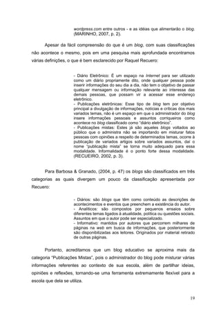 19
wordpress.com entre outros - e as idéias que alimentarão o blog.
(MARINHO, 2007, p. 2).
Apesar da fácil compreensão do que é um blog, com suas classificações
não acontece o mesmo, pois em uma pesquisa mais aprofundada encontramos
várias definições, o que é bem esclarecido por Raquel Recuero:
- Diário Eletrônico: É um espaço na Internet para ser utilizado
como um diário propriamente dito, onde qualquer pessoa pode
inserir informações do seu dia a dia, não tem o objetivo de passar
qualquer mensagem ou informação relevante ao interesse das
demais pessoas, que possam vir a acessar esse endereço
eletrônico.
- Publicações eletrônicas: Esse tipo de blog tem por objetivo
principal a divulgação de informações, notícias e críticas dos mais
variados temas, não é um espaço em que o administrador do blog
insere informações pessoais e assuntos corriqueiros como
acontece no blog classificado como “diário eletrônico”.
- Publicações mistas: Estes já são aqueles blogs voltados ao
público que o administra não se importando em misturar fatos
pessoas com opiniões a respeito de determinados temas, ocorre à
publicação de variados artigos sobre variados assuntos, daí o
nome “publicação mista” se torna muito adequado para essa
modalidade. Informalidade é o ponto forte dessa modalidade.
(RECUEIRO, 2002, p. 3).
Para Barbosa & Granado, (2004, p. 47) os blogs são classificados em três
categorias as quais divergem um pouco da classificação apresentada por
Recuero:
- Diários: são blogs que têm como conteúdo as descrições de
acontecimentos e eventos que preenchem a existência do autor.
- Analíticos: são compostos por pequenos ensaios sobre
diferentes temas ligados à atualidade, política ou questões sociais.
Assuntos em que o autor pode ser especializado.
- Informativo: mantidos por autores que percorrem milhares de
páginas na web em busca de informações, que posteriormente
são disponibilizadas aos leitores. Originados por material retirado
de outras páginas.
Portanto, acreditamos que um blog educativo se aproxima mais da
categoria “Publicações Mistas”, pois o administrador do blog pode misturar várias
informações referentes ao contexto de sua escola, além de partilhar ideias,
opiniões e reflexões, tornando-se uma ferramenta extremamente flexível para a
escola que dela se utiliza.
 