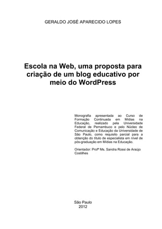 2
GERALDO JOSÉ APARECIDO LOPES
Escola na Web, uma proposta para
criação de um blog educativo por
meio do WordPress
Monografia apresentada ao Curso de
Formação Continuada em Mídias na
Educação, realizado pela Universidade
Federal de Pernambuco e pelo Núcleo de
Comunicação e Educação da Universidade de
São Paulo, como requisito parcial para a
obtenção do título de especialista em nível de
pós-graduação em Mídias na Educação.
Orientador: Profª Ms. Sandra Rossi de Araújo
Costilhes
São Paulo
2012
 