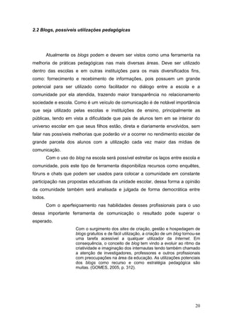 20
2.2 Blogs, possíveis utilizações pedagógicas
Atualmente os blogs podem e devem ser vistos como uma ferramenta na
melhoria de práticas pedagógicas nas mais diversas áreas. Deve ser utilizado
dentro das escolas e em outras instituições para os mais diversificados fins,
como: fornecimento e recebimento de informações, pois possuem um grande
potencial para ser utilizado como facilitador no diálogo entre a escola e a
comunidade por ela atendida, trazendo maior transparência no relacionamento
sociedade e escola. Como é um veículo de comunicação é de notável importância
que seja utilizado pelas escolas e instituições de ensino, principalmente as
públicas, tendo em vista a dificuldade que pais de alunos tem em se inteirar do
universo escolar em que seus filhos estão, direta e diariamente envolvidos, sem
falar nas possíveis melhorias que poderão vir a ocorrer no rendimento escolar de
grande parcela dos alunos com a utilização cada vez maior das mídias de
comunicação.
Com o uso do blog na escola será possível estreitar os laços entre escola e
comunidade, pois este tipo de ferramenta disponibiliza recursos como enquêtes,
fóruns e chats que podem ser usados para colocar a comunidade em constante
participação nas propostas educativas da unidade escolar, dessa forma a opinião
da comunidade também será analisada e julgada de forma democrática entre
todos.
Com o aperfeiçoamento nas habilidades desses profissionais para o uso
dessa importante ferramenta de comunicação o resultado pode superar o
esperado.
Com o surgimento dos sites de criação, gestão e hospedagem de
blogs gratuitos e de fácil utilização, a criação de um blog tornou-se
uma tarefa acessível a qualquer utilizador da Internet. Em
consequência, o conceito de blog tem vindo a evoluir ao ritmo da
criatividade e imaginação dos internautas tendo também chamado
a atenção de investigadores, professores e outros profissionais
com preocupações na área da educação. As utilizações potenciais
dos blogs como recurso e como estratégia pedagógica são
muitas. (GOMES, 2005, p. 312).
 