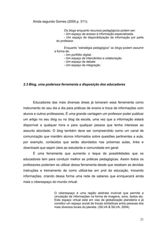 21
Ainda segundo Gomes (2005 p. 311):
Os blogs enquanto recursos pedagógicos podem ser:
- Um espaço de acesso à informação especializada.
- Um espaço de disponibilização de informação por parte
do professor.
Enquanto “estratégia pedagógica” os blogs podem assumir
a forma de:
- Um portfólio digital.
- Um espaço de intercâmbio e colaboração.
- Um espaço de debate
- Um espaço de integração
2.3 Blog, uma poderosa ferramenta a disposição dos educadores
Educadores das mais diversas áreas já tomaram essa ferramenta como
instrumento do seu dia a dia para práticas de ensino e troca de informações com
alunos e outros professores. É uma grande vantagem um professor poder publicar
um artigo no seu blog ou no blog da escola, uma vez que a informação estará
disponível a qualquer hora e para qualquer pessoa que tenha interesse ao
assunto abordado. O blog também deve ser compreendido como um canal de
comunicação que mantêm alunos informados sobre questões pertinentes a aula,
por exemplo, conteúdos que serão abordados nas próximas aulas, links e
downloads que sejam úteis ao estudante e comunidade em geral.
É uma ferramenta que aumenta o leque de possibilidades que os
educadores tem para conduzir melhor as práticas pedagógicas. Assim todos os
professores poderiam se utilizar dessa ferramenta desde que recebam as devidas
instruções e treinamento de como utilizá-las em prol da educação, trocando
informações, criando dessa forma uma rede de saberes que enriquecerá ainda
mais o ciberespaço do mundo virtual.
O ciberespaço é uma região abstrata invisível que permite a
circulação de informações na forma de imagens, sons, textos etc.
Este espaço virtual está em vias de globalização planetária e já
constitui um espaço social de trocas simbólicas entre pessoas dos
mais diversos locais do planeta. (SILVA & SILVA, 2004).
 