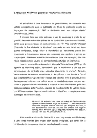 22
2.4 Blogs em WordPress, garantia de resultados satisfatórios
“O WordPress é uma ferramenta de gerenciamento de conteúdo web
voltada principalmente para a publicação de blogs. É totalmente escrita na
linguagem de programação PHP e distribuída com seu código aberto”
(WORDPRESS, 2009).
O primeiro fator que pode estimular o uso do wordpress é o fato de ser
gratuito, bastando ao usuário apenas ter um computador com acesso à Internet,
porém para pessoas leigas em conhecimentos de FTP “File Transfer Protocol
(Protocolo de Transferência de Arquivos)” isso pode ser uma tarefa um tanto
quanto complicada, surge então a importância do treinamento prévio dos
professores e interessados, apesar das empresas que prestam o serviço de
hospedagem oferecerem maneiras automatizadas para sua instalação, sem que
haja a necessidade do usuário ter conhecimentos profundos em informática.
Levando em consideração o estudo feito pela Water & Stone (2009, p. 16)
agência de marketing digital, percebemos que “o WordPress é um dos três
gerenciadores de conteúdo mais utilizados atualmente no mundo”. Também
existem outras ferramentas semelhantes ao WordPress, como Joomla e Drupal
que são plataformas “Open Source” ou seja, são sistemas livres e gratuitos, dessa
forma qualquer individuo pode usá-los sem a necessidade de pagar pelo seu uso,
porém a popularidade do WordPress é superior a seus concorrentes, pois uma
pesquisa realizada pela Pingdom, empresa de monitoramento de Uptime, revela
que 48% dos maiores blogs do mundo utilizam o WordPress como plataforma de
publicação de conteúdos Web.
O estudo foi realizado com base no ranking do Technorati que
aponta os cem maiores blogs do momento [...] Em comparação
com uma pesquisa anterior, realizada pela Pingdom em 2009, o
uso do WordPress saltou de 32% para 48% entre os cem blogs do
ranking. O do Movable Type, a segunda plataforma mais popular,
caiu de 12% para 7%. (PINGDOM, 2012).
A ferramenta wordpress foi desenvolvida pelo programador Matt Mullenweg
e vem sendo mantida pelo projeto open source wordpress, que conta com a
contribuição de centenas de pessoas espalhadas pelo mundo.
 