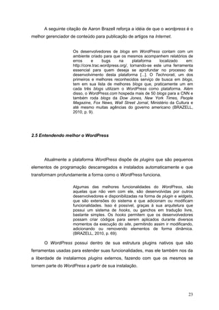 23
A seguinte citação de Aaron Brazell reforça a idéia de que o wordpress é o
melhor gerenciador de conteúdo para publicação de artigos na Internet.
Os desenvolvedores de blogs em WordPress contam com um
ambiente criado para que os mesmos acompanhem relatórios de
erros e bugs na plataforma localizado em:
http://core.trac.wordpress.org/, tornando-se este uma ferramenta
essencial para quem deseja se aprofundar no processo de
desenvolvimento desta plataforma [...]. O Technorati, um dos
primeiros e melhores reconhecidos serviço de busca em blogs,
tem em sua lista de melhores blogs que, praticamente um em
cada três blogs utilizam o WordPress como plataforma. Além
disso, o WordPress.com hospeda mais de 50 blogs para a CNN e
também roda blogs da Dow Jones, New York Times, People
Magazine, Fox News, Wall Street Jornal, Ministério da Cultura e
até mesmo muitas agências do governo americano (BRAZELL,
2010, p. 9).
2.5 Entendendo melhor o WordPress
Atualmente a plataforma WordPress dispõe de plugins que são pequenos
elementos de programação descarregados e instalados automaticamente e que
transformam profundamente a forma como o WordPress funciona.
Algumas das melhores funcionalidades do WordPress, são
aquelas que não vem com ele, são desenvolvidas por outros
desenvolvedores e disponibilizadas na forma de plugin e widgets,
que são extensões do sistema e que adicionam ou modificam
funcionalidades. Isso é possível, graças à sua arquitetura que
possui um sistema de hooks, ou ganchos em tradução livre,
bastante simples. Os hooks permitem que os desenvolvedores
possam criar códigos para serem aplicados durante diversos
momentos da execução do site, permitindo assim ir modificando,
adicionando ou removendo elementos de forma dinâmica.
(BRAZELL, 2010, p. 69).
O WordPress possui dentro de sua estrutura plugins nativos que são
ferramentas usadas para estender suas funcionalidades, mas ele também nos da
a liberdade de instalarmos plugins externos, fazendo com que os mesmos se
tornem parte do WordPress a partir de sua instalação.
 