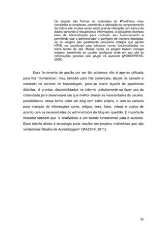 24
Os plugins são formas de extensões do WordPress mais
completas e complexas, permitindo a alteração do comportamento
de todo o site, muitas vezes tendo grande interação com banco de
dados salvando e recuperando informações, e possuindo diversas
telas de administração para controlar seu funcionamento e
permitindo que o administrador o configure de maneira desejada.
Já os widgets são geralmente pequenos códigos que geram
HTML ou JavaScript para adicionar novas funcionalidades na
barra lateral do site. Muitas vezes os plugins trazem consigo
widgets, permitindo ao usuário configurar onde em seu site as
informações geradas pelo plugin irá aparecer (WORDPRESS,
2009).
Essa ferramenta de gestão por ser tão poderosa não é apenas utilizada
para fins “domésticos”, mas, também para fins comerciais, depois de baixado e
instalado no servidor de hospedagem, pode-se inserir layouts de aparências
distintas, já prontos, disponibilizados na Internet gratuitamente ou fazer uso da
criatividade para desenvolver um que melhor atenda as necessidades do usuário,
possibilitando dessa forma obter um blog com estilo próprio, e com os campos
para inserção de informações como, artigos, links, fotos, vídeos e outros de
acordo com as necessidades do administrador do blog em questão. É importante
ressaltar também que “a criatividade é um talento fundamental para o sucesso.
Esse talento aliado à tecnologia pode resultar em projetos multimídias que são
verdadeiros Objetos de Aprendizagem” (MAZZINI, 2011).
 