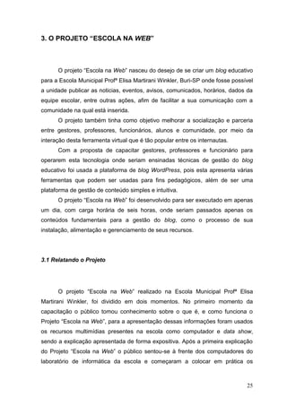 25
3. O PROJETO “ESCOLA NA WEB”
O projeto “Escola na Web” nasceu do desejo de se criar um blog educativo
para a Escola Municipal Profª Elisa Martirani Winkler, Buri-SP onde fosse possível
a unidade publicar as noticias, eventos, avisos, comunicados, horários, dados da
equipe escolar, entre outras ações, afim de facilitar a sua comunicação com a
comunidade na qual está inserida.
O projeto também tinha como objetivo melhorar a socialização e parceria
entre gestores, professores, funcionários, alunos e comunidade, por meio da
interação desta ferramenta virtual que é tão popular entre os internautas.
Com a proposta de capacitar gestores, professores e funcionário para
operarem esta tecnologia onde seriam ensinadas técnicas de gestão do blog
educativo foi usada a plataforma de blog WordPress, pois esta apresenta várias
ferramentas que podem ser usadas para fins pedagógicos, além de ser uma
plataforma de gestão de conteúdo simples e intuitiva.
O projeto “Escola na Web” foi desenvolvido para ser executado em apenas
um dia, com carga horária de seis horas, onde seriam passados apenas os
conteúdos fundamentais para a gestão do blog, como o processo de sua
instalação, alimentação e gerenciamento de seus recursos.
3.1 Relatando o Projeto
O projeto “Escola na Web” realizado na Escola Municipal Profª Elisa
Martirani Winkler, foi dividido em dois momentos. No primeiro momento da
capacitação o público tomou conhecimento sobre o que é, e como funciona o
Projeto “Escola na Web”, para a apresentação dessas informações foram usados
os recursos multimídias presentes na escola como computador e data show,
sendo a explicação apresentada de forma expositiva. Após a primeira explicação
do Projeto “Escola na Web” o público sentou-se à frente dos computadores do
laboratório de informática da escola e começaram a colocar em prática os
 