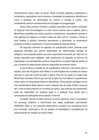 26
conhecimentos antes vistos na teoria. Neste momento gestores, professores e
funcionários, aprenderam como funciona a instalação da plataforma WordPress e
como o processo de alimentação do mesmo é simples e prático, não
necessitando nenhum conhecimento em linguagem de programação.
Ainda neste primeiro momento o público aprendeu como inserir conteúdos
no blog por meio de postagens e a criar novos usuários para o sistema, pois o
WordPress possibilita que vários usuários o administrem. Aprenderam também a
criar galerias de imagens e a inserir vídeos de sites como o Youtube e Vimeo, e
para finalizar o primeiro momento aprenderam a administrar os comentários
postados no blog e a gerenciar o mural de recados do blog da escola.
No segundo momento foi aplicado um questionário online contendo onze
perguntas fechadas que seriam respondidas em determinados campos de
seleção e uma pergunta aberta que seria respondida livremente por meio de um
campo especifico para digitação, este questionário foi aplicado no término da
capacitação e os participantes puderam respondê-lo no próprio blog da escola, já
que o mesmo foi desenvolvido para ser respondido de maneira virtual.
O que motivou a criação de um questionário online foi o seu baixo custo e
rapidez, pois não há gastos com folhas e as informações são enviadas em tempo
real para a caixa de e-mail de quem o aplica. Para tal, foi usado um plugin para
WordPress chamado Cforms que tem por função criar formulários e questionários
online dentro do blog desenvolvido em WordPress. Outra grande vantagem em se
usar questionários desse gênero é que a pessoa não se sente inibida e procura
ser o mais sincera possível no momento de opinar, pois este tipo de questionário
pode ser respondido em qualquer lugar e a qualquer hora desde que o
computador do participante tenha acesso a Internet.
O projeto “Escola na Web” também se tornou oportuno, pois a “educação é
um processo dinâmico e interminável que exige atualização permanente”
(PEREIRA, 2004, p. 10), passando desta forma o projeto a se caracterizar como
uma formação continuada a fim de ampliar as habilidades e competências da
equipe escolar em relação às novas mídias.
 