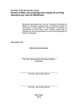 3
Geraldo José Aparecido Lopes
Escola na Web, uma proposta para criação de um blog
educativo por meio do WordPress
Monografia apresentada ao Curso de Formação Continuada em
Mídias na Educação, realizado pela Universidade Federal de
Pernambuco e pelo Núcleo de Comunicação e Educação da
Universidade de São Paulo, como requisito parcial para a
obtenção do título de especialista em nível de pós-graduação em
Mídias na Educação.
Aprovado em:
Banca Examinadora
________________________________________
Profª Ms. Sandra Rossi de Araújo Costilhes
Orientador
________________________________________
Prof. [Dr., Ms ou Esp.] Nome
________________________________________
Prof. [Dr., Ms ou Esp.] Nome
São Paulo
2012
 