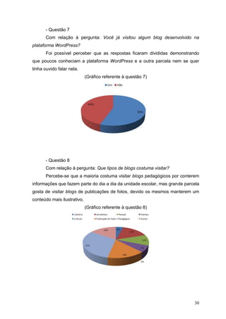 30
- Questão 7
Com relação à pergunta: Você já visitou algum blog desenvolvido na
plataforma WordPress?
Foi possível perceber que as respostas ficaram divididas demonstrando
que poucos conheciam a plataforma WordPress e a outra parcela nem se quer
tinha ouvido falar nela.
(Gráfico referente à questão 7)
- Questão 8
Com relação à pergunta: Que tipos de blogs costuma visitar?
Percebe-se que a maioria costuma visitar blogs pedagógicos por conterem
informações que fazem parte do dia a dia da unidade escolar, mas grande parcela
gosta de visitar blogs de publicações de fotos, devido os mesmos manterem um
conteúdo mais ilustrativo.
(Gráfico referente à questão 8)
 
