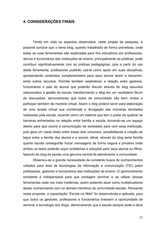 33
4. CONSIDERAÇÕES FINAIS
Tendo em vista os aspectos observados, neste projeto de pesquisa, é
possível concluir que o tema blog, quando trabalhado de forma proveitosa, onde
todas as suas ferramentas são exploradas para fins educativos por professores,
alunos e funcionários das instituições de ensino, principalmente as públicas, pode
contribuir significativamente com as práticas pedagógicas, pois a partir do uso
desta ferramenta, professores poderão usá-la como apoio em suas disciplinas,
apresentando conteúdos complementares para seus alunos lerem e baixarem,
entre outros recursos. Permite também estabelecer a relação entre gestores,
funcionários e pais de alunos que poderão discutir através do blog assuntos
relacionados à gestão da escola, transformando o blog em um verdadeiro fórum
de discussões, demonstrando que todos da comunidade são bem vindos a
participar também de maneira virtual. Assim o blog poderá servir para elaboração
de uma revista virtual que comtemple a divulgação das inúmeras atividades
realizadas pela escola, atuando como um sistema que tem o poder de quebrar as
barreiras enfrentadas na relação entre família e escola, tornando-se um espaço
aberto para que ocorra a comunicação da sociedade para com essa instituição,
pois gera um canal direto entre esses dois universos, possibilitando a criação de
laços entre a família dos alunos e a escola, afinal, através do blog tanto família
quanto escola conseguirão trocar mensagens de forma segura e privativa onde
ambos os lados poderão expor problemas e soluções para seus alunos ou filhos,
fazendo do blog da escola uma genuína central de atendimento a comunidade.
Observou-se a grande necessidade da constante busca de conhecimentos
voltados para área de tecnologias da informação e comunicação (TIC) pelos
professores, gestores e funcionários das instituições de ensino. O aprimoramento
constante é indispensável para que consigam dominar e se utilizar dessas
ferramentas cada vez mais modernas, assim podendo atuar como multiplicadores
desse conhecimento com os demais membros da comunidade escolar. Pensando
nesta proposta, a capacitação “Escola na Web” foi desenvolvida e aplicada, para
que todos os gestores, professores e funcionários tivessem a oportunidade de
dominar a tecnologia dos blogs, demonstrando que a escola sempre pode e deve
 