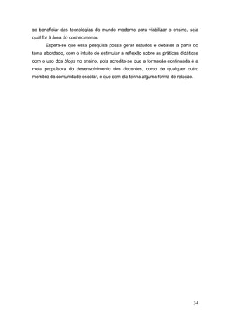 34
se beneficiar das tecnologias do mundo moderno para viabilizar o ensino, seja
qual for à área do conhecimento.
Espera-se que essa pesquisa possa gerar estudos e debates a partir do
tema abordado, com o intuito de estimular a reflexão sobre as práticas didáticas
com o uso dos blogs no ensino, pois acredita-se que a formação continuada é a
mola propulsora do desenvolvimento dos docentes, como de qualquer outro
membro da comunidade escolar, e que com ela tenha alguma forma de relação.
 