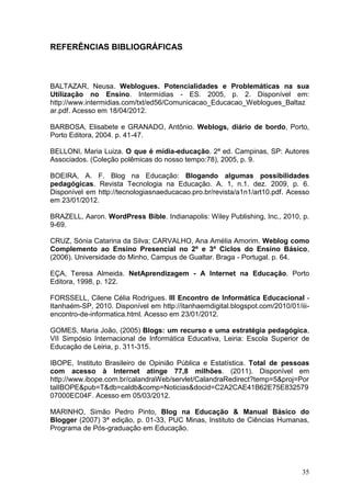 35
REFERÊNCIAS BIBLIOGRÁFICAS
BALTAZAR, Neusa. Weblogues. Potencialidades e Problemáticas na sua
Utilização no Ensino. Intermídias - ES. 2005, p. 2. Disponível em:
http://www.intermidias.com/txt/ed56/Comunicacao_Educacao_Weblogues_Baltaz
ar.pdf. Acesso em 18/04/2012.
BARBOSA, Elisabete e GRANADO, Antônio. Weblogs, diário de bordo, Porto,
Porto Editora, 2004. p. 41-47.
BELLONI, Maria Luiza. O que é mídia-educação. 2ª ed. Campinas, SP: Autores
Associados. (Coleção polêmicas do nosso tempo:78), 2005, p. 9.
BOEIRA, A. F. Blog na Educação: Blogando algumas possibilidades
pedagógicas. Revista Tecnologia na Educação. A. 1, n.1. dez. 2009, p. 6.
Disponível em http://tecnologiasnaeducacao.pro.br/revista/a1n1/art10.pdf. Acesso
em 23/01/2012.
BRAZELL, Aaron. WordPress Bible. Indianapolis: Wiley Publishing, Inc., 2010, p.
9-69.
CRUZ, Sónia Catarina da Silva; CARVALHO, Ana Amélia Amorim. Weblog como
Complemento ao Ensino Presencial no 2º e 3º Ciclos do Ensino Básico,
(2006). Universidade do Minho, Campus de Gualtar. Braga - Portugal. p. 64.
EÇA, Teresa Almeida. NetAprendizagem - A Internet na Educação. Porto
Editora, 1998, p. 122.
FORSSELL, Cilene Célia Rodrigues. III Encontro de Informática Educacional -
Itanhaém-SP, 2010. Disponível em http://itanhaemdigital.blogspot.com/2010/01/iii-
encontro-de-informatica.html. Acesso em 23/01/2012.
GOMES, Maria João, (2005) Blogs: um recurso e uma estratégia pedagógica,
VII Simpósio Internacional de Informática Educativa, Leiria: Escola Superior de
Educação de Leiria, p. 311-315.
IBOPE, Instituto Brasileiro de Opinião Pública e Estatística. Total de pessoas
com acesso à Internet atinge 77,8 milhões. (2011). Disponível em
http://www.ibope.com.br/calandraWeb/servlet/CalandraRedirect?temp=5&proj=Por
talIBOPE&pub=T&db=caldb&comp=Noticias&docid=C2A2CAE41B62E75E832579
07000EC04F. Acesso em 05/03/2012.
MARINHO, Simão Pedro Pinto, Blog na Educação & Manual Básico do
Blogger (2007) 3ª edição, p. 01-33, PUC Minas, Instituto de Ciências Humanas,
Programa de Pós-graduação em Educação.
 