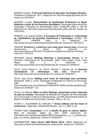 36
MAZZINI, Evandro. 3º Encontro Nacional de Educação Tecnológica (Enetec) -
Presidente Prudente-SP, 2011. Disponível em http://tecnologia.educacao.zip.net.
Acesso em 20/10/2011.
MOURÃO, Luciana. Oportunidades de Qualificação Profissional no Brasil:
Reflexões a partir de um Panorama Quantitativo. Associação Nacional de Pós-
Graduação e Pesquisa em Administração, RAC, Curitiba-PR, 2009, p. 138,139.
Disponível em http://www.anpad.org.br/periodicos/arq_pdf/a_842.pdf. Acesso em
10/01/2012.
PEREIRA, Luiz Augusto Caldas. A Formação de Professores e a Capacitação
de Trabalhadores da Educação Profissional e Tecnológica. Curitiba - PR,
CEFET - CAMPOS, 2004, p. 10. Disponível em
http://portal.mec.gov.br/setec/arquivos/pdf/tema5a.pdf. Acesso em 10/01/2012.
PINGDOM. WordPress é a plataforma mais usada pelos maiores blogs. Empresa de
Monitoramento de Uptime. 2012. Disponível em:
http://royal.pingdom.com/2012/04/11/wordpress-completely-dominates-top-100-blogs/.
Acesso em 11/04/2012.
RECUERO, Raquel. Weblogs Webrings e Comunidades Virtuais. In: VII
Seminário Internacional de Comunicação, 2002. Porto Alegre. Anais. Porto
Alegre, 2002, p. 3. Disponível em
http://www.pontomidia.com.br/raquel/webrings.pdf. Acesso em 24/06/2011.
SILVA, Carlos Alberto F. da; SILVA, Michele T. Cândido da. A dimensão
socioespacial do ciberespaço: uma nota. Disponível em:
http://www.tamandare.g12.br/indexciber.htm. Acesso em: 24/06/2011.
SILVA, Inara Souza. Weblog como fonte de informação para jornalistas.
Brasília-DF, 2006. p. 33-34. Dissertação de Mestrado em Ciência da Informação.
UNB. Disponível em
http://repositorio.bce.unb.br/bitstream/10482/2974/1/2006_InaraSouzadaSilva.pdf.
Acesso em 24/06/2011. (b)
SILVA, J.A. Barbosa. Mãos na mídia: Weblogs, apropriação social e liberação
do pólo da emissão. Dissertação de Mestrado do Programa de Pós-Graduação
em Comunicação e Culturas Contemporâneas, da UFBa (Universidade federal da
Bahia), Faculdade de Comunicação, Salvador, 2003, p. 33. (a)
SUTER, V.; ALEXANDER, B.; KAPLAN, P. Social software and the future of
conferences - Right Now. EDUCAUSE Review, v.40, n.1, 2005, p. 46.
TAGNIN, Fábio. Computação 1 a 1: o desafio de guiar os nativos digitais.
Blog de Educação digital da Intel. 2008. Disponível em:
http://blogs.intel.com/educacaodigital/2008/07/computacao_1_a_1_o_desafio_de_
guiar_os_nativos_digitais.php. Acesso em 20/02/2012.
WATER&STONE. Open Source CMS Market Share. (2009). Disponível em:
http://www.cmswire.com/downloads/cms-market-share/. Acesso em 15/03/2011.
 
