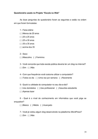 39
Questionário usado no Projeto “Escola na Web”
As doze perguntas do questionário foram as seguintes e estão na ordem
em que foram formuladas:
1 - Faixa etária:
( ) Menos de 20 anos
( ) 20 a 25 anos
( ) 25 a 30 anos
( ) 30 a 35 anos
( ) acima dos 35
2 - Sexo:
( ) Masculino ( ) Feminino
3 - Você concorda que toda escola pública deveria ter um blog na Internet?
( ) Sim ( ) Não
4 - Com que frequência você costuma utilizar o computador?
( ) Todos os dia ( ) Uma vez por semana ( ) Raramente
5 - Qual é a utilidade do computador no seu dia-a-dia?
( ) Uso doméstico ( ) Uso profissional ( ) Assuntos estudantis
( ) Apenas lazer
6 - Qual é o nível de conhecimento em informática que você julga se
enquadrar?
( ) Básico ( ) Médio ( ) Avançado
7 - Você já visitou algum blog desenvolvido na plataforma WordPress?
( ) Sim ( ) Não
 