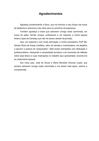 4
Agradecimentos
Agradeço primeiramente a Deus, que me iluminou e deu forças nas horas
de desânimo e direcionou meu olhar para os caminhos da esperança.
Também agradeço a todos que estiveram comigo nesta caminhada, em
busca do saber: família, amigos, professores e, em especial, a minha esposa
Ariane Lopes de Camargo que não me deixou desistir da jornada;
Aqui, em especial e com muita admiração, a minha orientadora, Profª Ms.
Sandra Rossi de Araújo Costilhes, além de otimista e incentivadora, me desafiou
a assumir a postura de “pesquisador”. Dela recebi orientações com dedicação e
profissionalismo, reforçando a necessidade da leitura e de momentos de reflexão
sobre essa leitura e suas implicações no trabalho aqui apresentado, levando-me
ao crescimento pessoal.
Aos meus pais, José de Souza e Maria Benedita Antunes Lopes, que
sempre estiveram comigo nesta caminhada e me deram total apoio, carinho e
compreensão.
 