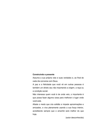 5
Construindo o presente
Assuma a sua própria vida e suas verdades e, ao final de
cada dia converse com Deus.
A paz e a felicidade que você vê em outras pessoas é
também um direito seu não importando a origem, a raça ou
a condição social.
Não interessa quem você é de onde veio, o importante é
que possa fazer alguma coisa para melhorar o lugar onde
você está.
Afaste o medo que cria solidão e impede aproximações e
amizades, e viva plenamente usando a sua força interior,
acreditando sempre que o amanhã será melhor do que
hoje.
(autor desconhecido)
 