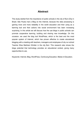 7
Abstract
This study started from the importance of public schools in the city of Buri (City in
Brazil, São Paulo) had a Blog on the Internet, because the data processing is
gaining more and more reliability in the world education and their using as a
learning tool and their actions into social environment has been increasing
surprising. In this article we will discuss how the use blogs in public schools can
promote cooperative learning, building and sharing new knowledge. On this
occasion, we used the blog tool WordPress, which is the best and the most
popular system of Internet, which has proven effective to create educational
blogging with a meeting with teachers, managers and employees of city run school
Teacher Elisa Martirani Winkler in the city Buri. This research also shows the
blogs potential that technology provides an educational context, giving many
opportunities to use.
Keywords: Internet, Blog, WordPress, Continuing Education, Media in Education.
 