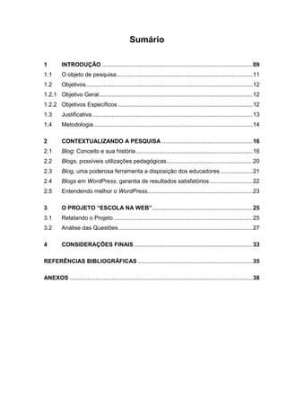 8
Sumário
1 INTRODUÇÃO .............................................................................................09
1.1 O objeto de pesquisa....................................................................................11
1.2 Objetivos.......................................................................................................12
1.2.1 Objetivo Geral...............................................................................................12
1.2.2 Objetivos Específicos ...................................................................................12
1.3 Justificativa...................................................................................................13
1.4 Metodologia..................................................................................................14
2 CONTEXTUALIZANDO A PESQUISA ........................................................16
2.1 Blog: Conceito e sua história........................................................................16
2.2 Blogs, possíveis utilizações pedagógicas.....................................................20
2.3 Blog, uma poderosa ferramenta a disposição dos educadores ....................21
2.4 Blogs em WordPress, garantia de resultados satisfatórios...........................22
2.5 Entendendo melhor o WordPress.................................................................23
3 O PROJETO “ESCOLA NA WEB”..............................................................25
3.1 Relatando o Projeto......................................................................................25
3.2 Análise das Questões...................................................................................27
4 CONSIDERAÇÕES FINAIS .........................................................................33
REFERÊNCIAS BIBLIOGRÁFICAS .......................................................................35
ANEXOS .................................................................................................................38
 