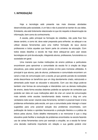 9
1. INTRODUÇÃO
Hoje a tecnologia está presente nas mais diversas atividades
desenvolvidas pela sociedade, é um fato e não é possível se isentar do uso delas.
Entretanto, ela está fortemente relacionada no que diz respeito à disseminação da
informação, bem como do conhecimento.
A escola, pátio principal na formação de cidadãos, não pode ficar fora
desse cenário, e como tal, deve estar preparada para enfrentar, se adequar e se
utilizar dessas ferramentas para uma melhor formação de seus alunos
professores e todos aqueles que fazem parte do universo da educação. Com
todos esses desafios a escola de hoje deve adequar-se para usar essas
tecnologias em prol da educação, integrando alunos, professores, funcionários e a
sociedade em geral.
Uma maneira que muitas instituições de ensino públicas e particulares
encontraram para aproximar a comunidade da escola foi à criação de blogs
educativos, pois estes servem como portais on-line para inúmeras utilidades. A
principal é que alunos, pais de alunos, professores e comunidade encontrem um
canal a mais de comunicação com a escola, já que grande parcela da sociedade
ainda desconhece os benefícios que um blog devidamente criado, estruturado e
alimentado pode trazer ao educador e educando. Com uso dos blogs pode-se
também criar formas de comunicação e intercâmbio com as demais instituições
de ensino, desta forma escolas distantes poderão se apropriar de conteúdos que
poderão ser úteis em suas instituições além de criar um canal de comunicação
mais estreito entre escolas transformando desta maneira o blog em uma
verdadeira rede social. Usando essa ferramenta, também é possível trazer à tona
problemas enfrentados pela escola, em que a comunidade pode interagir e trazer
sugestões para uma possível solução dos problemas encontrados, com
publicação de textos e opiniões favorecendo a produção literária e a prática de
leitura pelos alunos. Outro detalhe interessante a se mencionar é que o blog
educativo pode facilitar a resolução de problemas encontrados na escola fazendo
uso de certas ferramentas como por exemplo a enquête, se a escola for tomar
uma decisão realmente importante em relação a sua gestão poderá criar
 