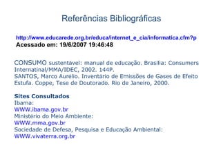 Referências Bibliográficas CONSUMO  sustent á vel: manual de educa ç ão. Bras í lia: Consumers Internatinal/MMA/IDEC, 2002. 144P. SANTOS, Marco Aur é lio. Invent á rio de Emissões de Gases de Efeito Estufa. Coppe, Tese de Doutorado. Rio de Janeiro, 2000. Sites Consultados Ibama: WWW.ibama.gov.br Minist é rio do Meio Ambiente: WWW.mma.gov.br Sociedade de Defesa, Pesquisa e Educa ç ão Ambiental: WWW.vivaterra.org.br http://www.educarede.org.br/educa/internet_e_cia/informatica.cfm?pagin Acessado em: 19/6/2007 19:46:48 