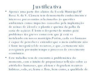 Justificativa Apenas uma parte dos alunos da Escola Municipal Mª Rosa A. da S. Câmara tem demonstrado conhecimento e interesse por assuntos relacionados às questões ambientais como: impactos causados pela implantação de usinas de álcool e o plantio e queima da palha da cana-de-açúcar. É lento o despertar de muitos para problemas tão graves como este que já está se instalando em nosso município.Porém, cada ser humano é capaz de perceber e entender que o meio ambiente não é fonte inesgotável de recursos, e que, certamente não assegurara por muito tempo o processo de crescimento econômico. Este trabalho vem de encontro à problemática do momento, com o intuito de proporcionar reflexão sobre as atividades humanas, que afetam e degradam recursos hídricos, solo, ar, fauna e flora, bem como, a qualidade de vida humana, sobre tudo para as classes sociais menos favorecidas. 