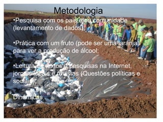 Pesquisa com os pais e/ou comunidade (levantamento de dados);  Prática com um fruto (pode ser uma laranja) para ver a produção de álcool;    Leitura de textos e pesquisas na Internet, jornais locais e revistas (Questões políticas e sociais);   Dinâmicas .   Metodologia 