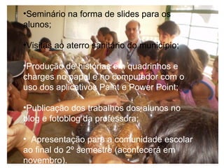 Seminário na forma de slides para os alunos;   Visitas ao aterro sanitário do município;  Produção de histórias em quadrinhos e charges no papel e no computador com o uso dos aplicativos Paint e Power Point;  Publicação dos trabalhos dos alunos no blog e fotoblog da professora;     Apresentação para a comunidade escolar ao final do 2º semestre (acontecerá em novembro).   