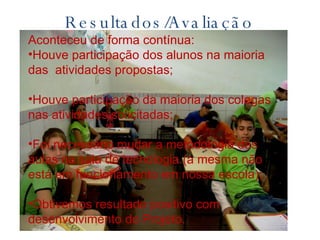 Resultados/Avaliação Aconteceu de forma contínua: Houve participação dos alunos na maioria das  atividades propostas; Houve participação da maioria dos colegas nas atividades solicitadas; Foi necessário mudar a metodologia das aulas na sala de tecnologia (a mesma não está em funcionamento em nossa escola); Obtivemos resultado positivo com desenvolvimento do Projeto. 