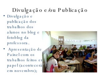 Divulgação e/ou Publicação Divulgação e publicação dos trabalhos dos alunos no blog e fotoblog da professora.  Apresentação de Painel com os trabalhos feitos em papel (acontecerá em novembro);   