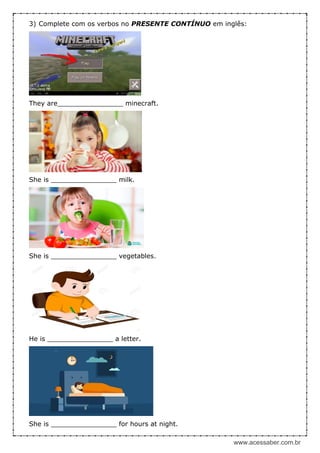 www.acessaber.com.br
3) Complete com os verbos no PRESENTE CONTÍNUO em inglês:
They are________________ minecraft.
She is ________________ milk.
She is ________________ vegetables.
He is ________________ a letter.
She is ________________ for hours at night.
 