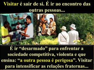 Visitar é sair de si. É ir ao encontro das
outras pessoas...

É ir “desarmado” para enfrentar a
sociedade competitiva, violenta e que
ensina: “a outra pessoa é perigosa”. Visitar
para intensificar as relações fraternas...

 
