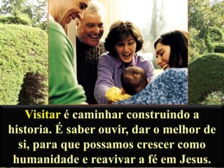 Visitar é caminhar construindo a
historia. É saber ouvir, dar o melhor de
si, para que possamos crescer como
humanidade e reavivar a fé em Jesus.

 