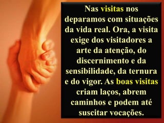 Nas visitas nos
deparamos com situações
da vida real. Ora, a visita
exige dos visitadores a
arte da atenção, do
discernimento e da
sensibilidade, da ternura
e do vigor. As boas visitas
criam laços, abrem
caminhos e podem até
suscitar vocações.

 