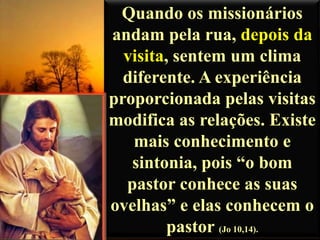 Quando os missionários
andam pela rua, depois da
visita, sentem um clima
diferente. A experiência
proporcionada pelas visitas
modifica as relações. Existe
mais conhecimento e
sintonia, pois “o bom
pastor conhece as suas
ovelhas” e elas conhecem o
pastor (Jo 10,14).

 