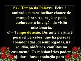 b) - Tempo da Palavra. Feita a
amizade, tem-se melhor chance de
evangelizar. Agora já se pode
esclarecer a intenção da visita
missionária.
c) – Tempo de ação. Durante a visita é
possível perceber que há pessoas
abandonadas, desempregadas, na
solidão, aidéticos, conflitos no
casamento. Os missionários podem
ajudar a buscar solução para os

 