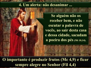 4. Um alerta: não desanimar ...

Se alguém não os
receber bem, e não
escutar a palavra de
vocês, ao sair desta casa
e dessa cidade, sacudam
a poeira dos pés (Mt 10,14).

O importante é produzir frutos (Mc 4,9) e ficar
sempre alegre no Senhor (Fil 4,4)

 