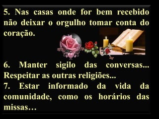 5. Nas casas onde for bem recebido
não deixar o orgulho tomar conta do
coração.

6. Manter sigilo das conversas...
Respeitar as outras religiões...
7. Estar informado da vida da
comunidade, como os horários das
missas…

 