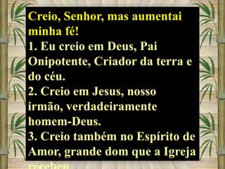 Creio, Senhor, mas aumentai
minha fé!
1. Eu creio em Deus, Pai
Onipotente, Criador da terra e
do céu.
2. Creio em Jesus, nosso
irmão, verdadeiramente
homem-Deus.
3. Creio também no Espírito de
Amor, grande dom que a Igreja

 