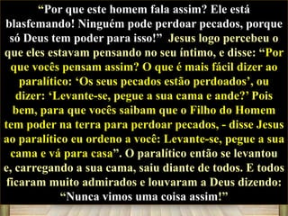 “Por que este homem fala assim? Ele está
blasfemando! Ninguém pode perdoar pecados, porque
só Deus tem poder para isso!” Jesus logo percebeu o
que eles estavam pensando no seu íntimo, e disse: “Por
que vocês pensam assim? O que é mais fácil dizer ao
paralítico: „Os seus pecados estão perdoados‟, ou
dizer: „Levante-se, pegue a sua cama e ande?‟ Pois
bem, para que vocês saibam que o Filho do Homem
tem poder na terra para perdoar pecados, - disse Jesus
ao paralítico eu ordeno a você: Levante-se, pegue a sua
cama e vá para casa”. O paralítico então se levantou
e, carregando a sua cama, saiu diante de todos. E todos
ficaram muito admirados e louvaram a Deus dizendo:
“Nunca vimos uma coisa assim!”

 