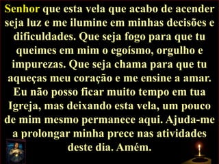 Senhor que esta vela que acabo de acender
seja luz e me ilumine em minhas decisões e
dificuldades. Que seja fogo para que tu
queimes em mim o egoísmo, orgulho e
impurezas. Que seja chama para que tu
aqueças meu coração e me ensine a amar.
Eu não posso ficar muito tempo em tua
Igreja, mas deixando esta vela, um pouco
de mim mesmo permanece aqui. Ajuda-me
a prolongar minha prece nas atividades
deste dia. Amém.

 