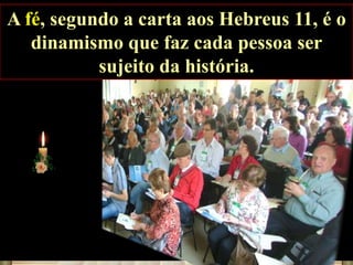 A fé, segundo a carta aos Hebreus 11, é o
dinamismo que faz cada pessoa ser
sujeito da história.

 