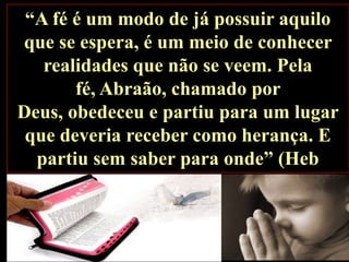 “A fé é um modo de já possuir aquilo
que se espera, é um meio de conhecer
realidades que não se veem. Pela
fé, Abraão, chamado por
Deus, obedeceu e partiu para um lugar
que deveria receber como herança. E
partiu sem saber para onde” (Heb
11,1.8).

 
