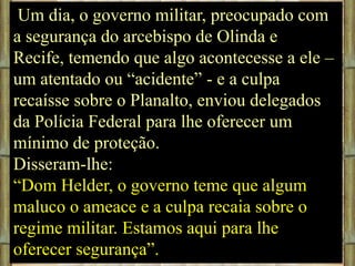 Um dia, o governo militar, preocupado com
a segurança do arcebispo de Olinda e
Recife, temendo que algo acontecesse a ele –
um atentado ou “acidente” - e a culpa
recaísse sobre o Planalto, enviou delegados
da Polícia Federal para lhe oferecer um
mínimo de proteção.
Disseram-lhe:
“Dom Helder, o governo teme que algum
maluco o ameace e a culpa recaia sobre o
regime militar. Estamos aqui para lhe
oferecer segurança”.

 