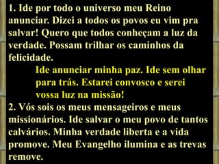 1. Ide por todo o universo meu Reino
anunciar. Dizei a todos os povos eu vim pra
salvar! Quero que todos conheçam a luz da
verdade. Possam trilhar os caminhos da
felicidade.
Ide anunciar minha paz. Ide sem olhar
para trás. Estarei convosco e serei
vossa luz na missão!
2. Vós sois os meus mensageiros e meus
missionários. Ide salvar o meu povo de tantos
calvários. Minha verdade liberta e a vida
promove. Meu Evangelho ilumina e as trevas
remove.

 