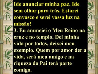 Ide anunciar minha paz. Ide
sem olhar para trás. Estarei
convosco e serei vossa luz na
missão!
3. Eu anunciei o Meu Reino na
cruz e no templo. Dei minha
vida por todos, deixei meu
exemplo. Quem por amor der a
vida, será meu amigo e na
riqueza do Pai terá parte
comigo.

 
