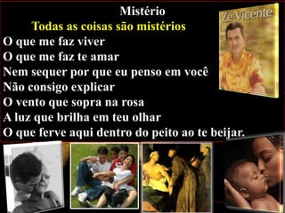 Mistério
Todas as coisas são mistérios
O que me faz viver
O que me faz te amar
Nem sequer por que eu penso em você
Não consigo explicar
O vento que sopra na rosa
A luz que brilha em teu olhar
O que ferve aqui dentro do peito ao te beijar.

 